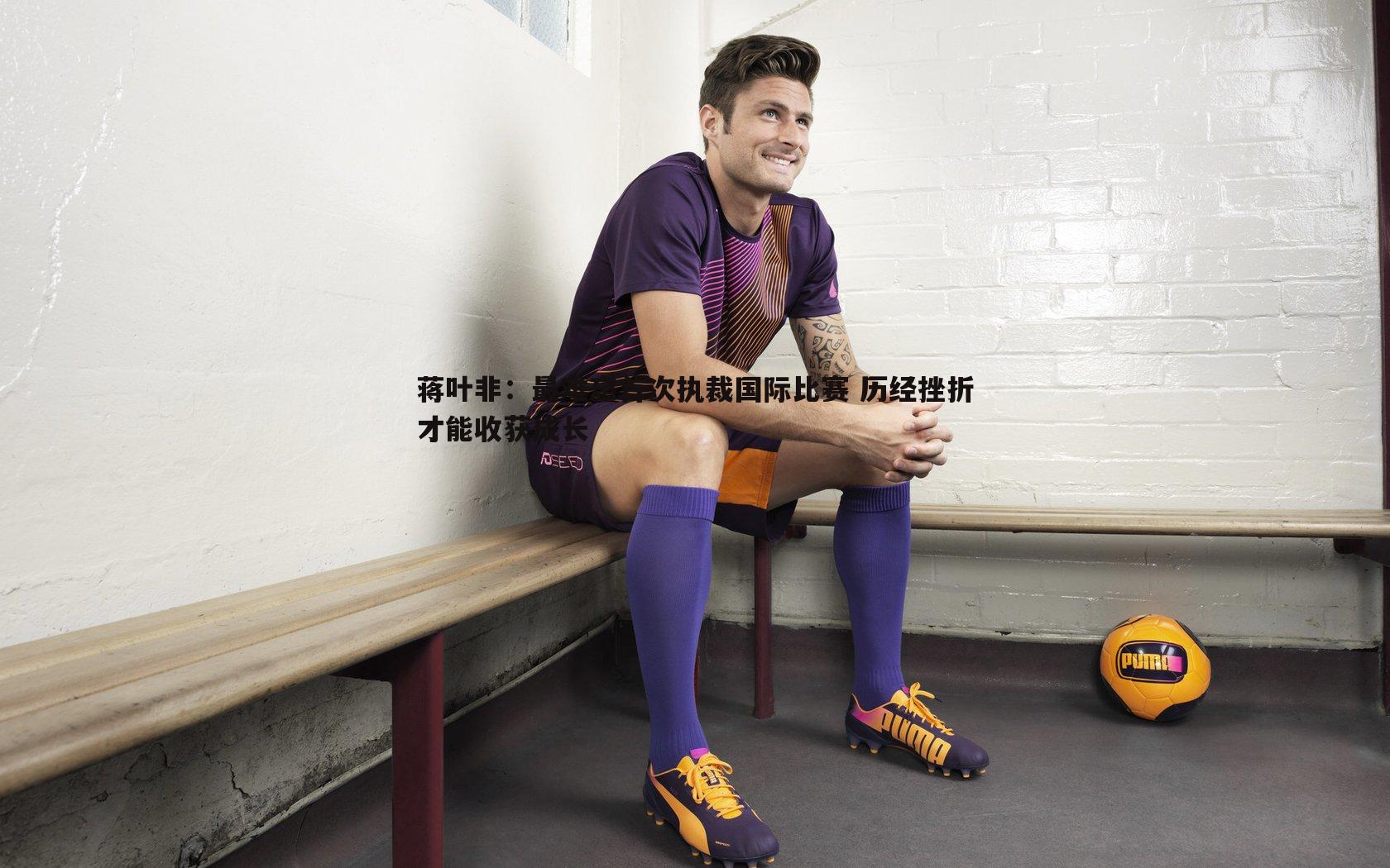 蒋叶非：最难忘首次执裁国际比赛 历经挫折才能收获成长