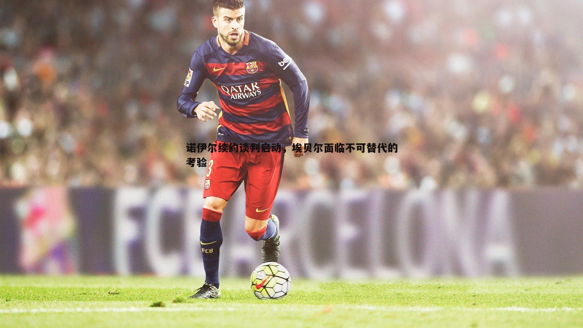 诺伊尔续约谈判启动,埃贝尔面临不可替代的考验